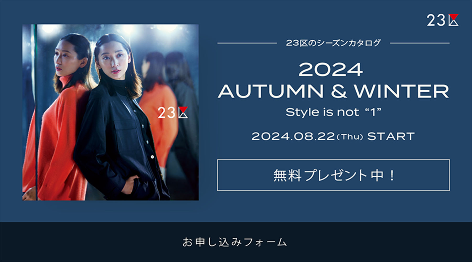 23区のシーズンカタログ 2024 AUTUMN & WINTER Style is not “1” 2024.08.22(Tue) DELIVERY 無料プレゼント中！ お申し込みフォーム