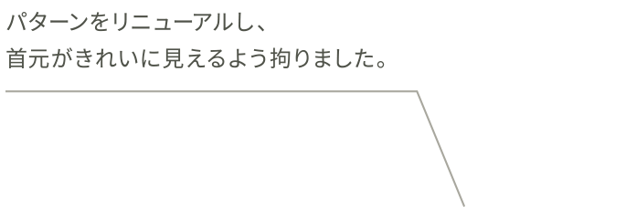 パターンをリニューアルし、首元がきれいに見えるよう拘りました。