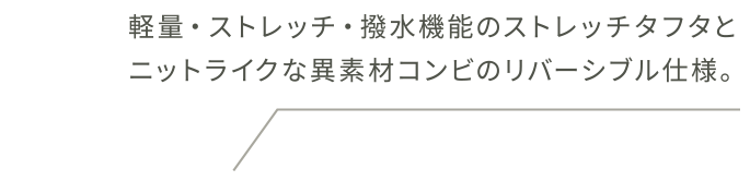 軽量・ストレッチ・撥水機能のストレッチタフタとニットライクな異素材コンビのリバーシブル仕様。