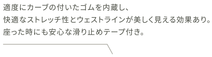 適度にカーブの付いたゴムを内蔵し、快適なストレッチ性とウェストラインが美しく見える効果あり。座った時にも安心な滑り止めテープ付き。