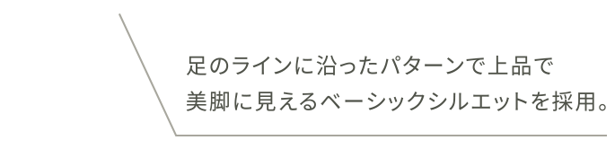足のラインに沿ったパターンで上品で美脚に見えるベーシックシルエットを採用。