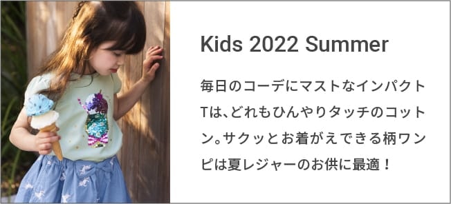 Kids 2022 Summer 毎日のコーデにマストなインパクトTは、どれもひんやりタッチのコットン。サクッとお着がえできる柄ワンピは夏レジャーのお供に最適！