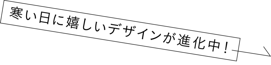 寒い日に嬉しいデザインが進化中！