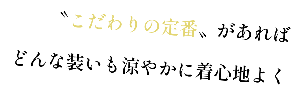〝こだわりの定番〟があれば どんな装いも涼やかに着心地よく