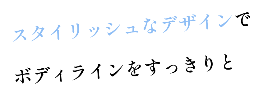 スタイリッシュなデザインで ボディラインをすっきりと