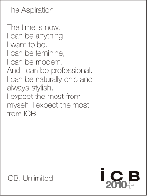 The Aspiration The time is now. I can be anything I want to be. I can be feminine, I can be modern, and I can be professional. I can be naturally chic and always stylish. I expect the most from myself, I expect the most from ICB. ICB. Unlimited icB 2010+