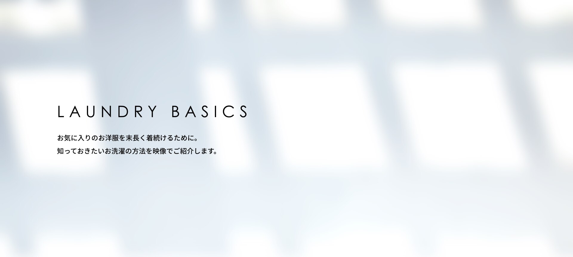 お気に入りのお洋服を末長く着続けるために。知っておきたいお洗濯の方法を映像でご紹介します。