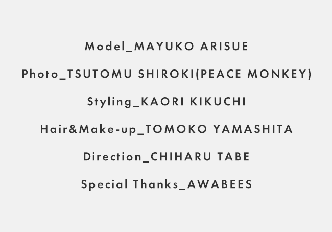 Model_MAYUKO ARISUE / Photo_TSUTOMU SHIROKI(PEACE MONKEY) / Styling_KAORI KIKUCHI / Hair&Make-up_TOMOKO YAMASHITA / Direction_CHIHARU TABE / Special Thanks_AWABEES