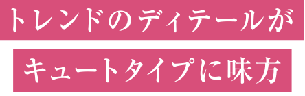 トレンドのディテールがキュートタイプに味方