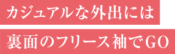カジュアルな外出には裏面のフリース袖でG O