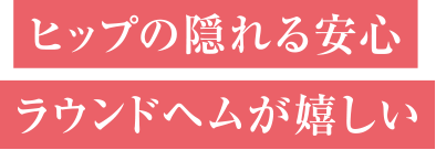 ヒップの隠れる安心ラウンドヘムが嬉しい