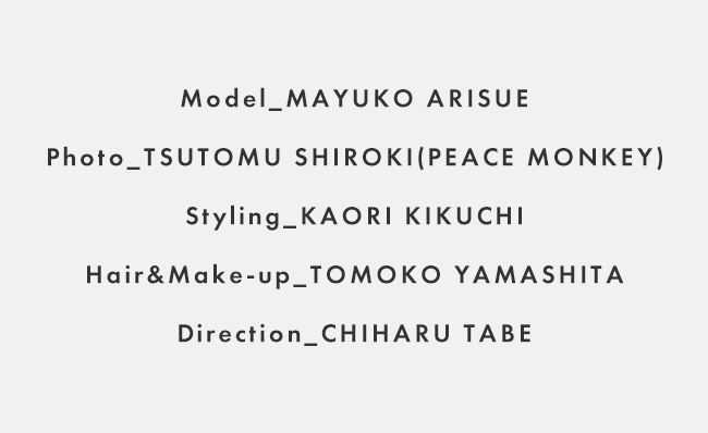 Model_MAYUKO ARISUE / Photo_TSUTOMU SHIROKI(PEACE MONKEY) / Styling_KAORI KIKUCHI / Hair&Make-up_TOMOKO YAMASHITA / Direction_CHIHARU TABE