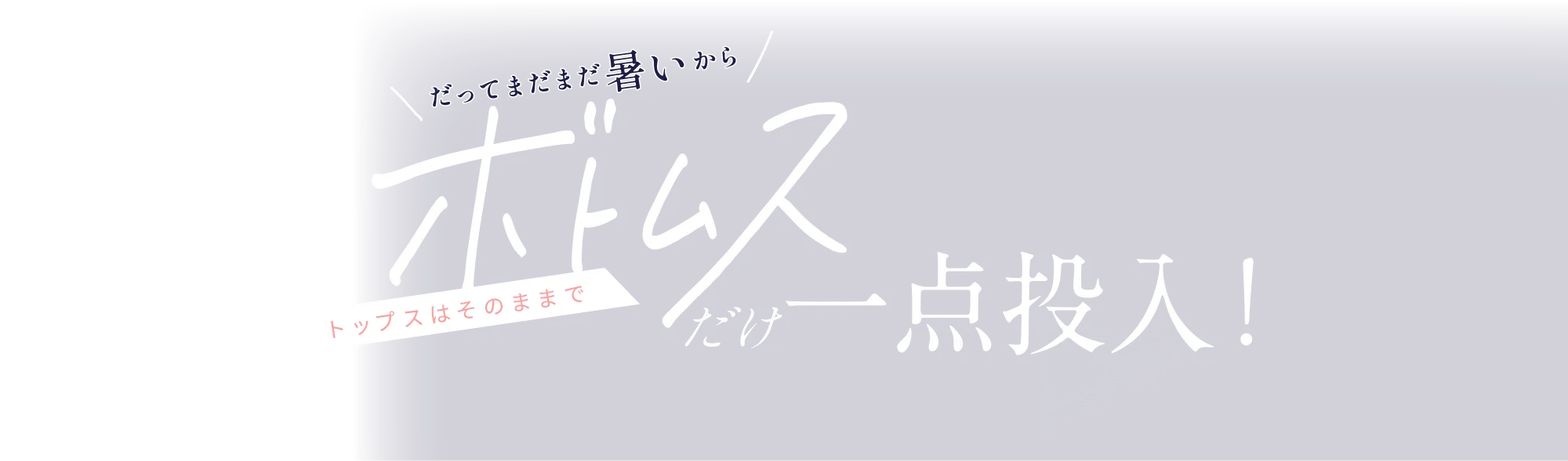 だってまだまだ暑いからトップスはそのままでボトムス一点投入！