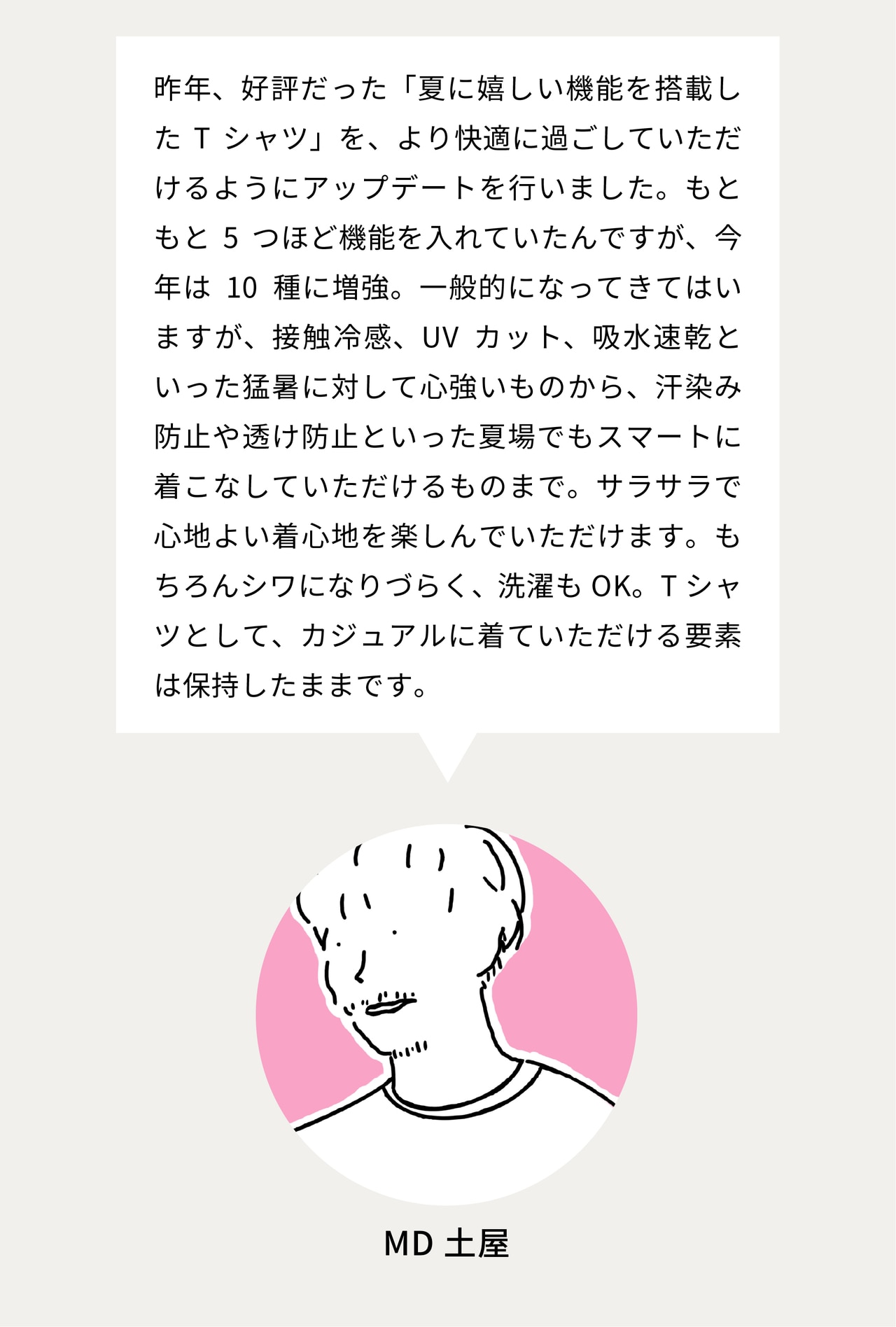 昨年、好評だった「夏に嬉しい機能を搭載したTシャツ」を、より快適に過ごしていただけるようにアップデートを行いました。もともと5つほど機能を入れていたんですが、今年は10種に増強。一般的になってきてはいますが、接触冷感、UVカット、吸水速乾といった猛暑に対して心強いものから、汗染み防止や透け防止といった夏場でもスマートに着こなしていただけるものまで。サラサラで心地よい着心地を楽しんでいただけます。もちろんシワになりづらく、洗濯もOK。Tシャツとして、カジュアルに着ていただける要素は保持したままです。