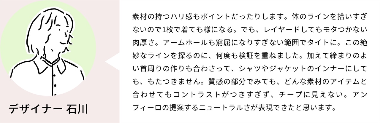 素材の持つハリ感もポイントだったりします。体のラインを拾いすぎないので1枚で着ても様になる。でも、レイヤードしてもモタつかない肉厚さ。アームホールも窮屈になりすぎない範囲でタイトに。この絶妙なラインを探るのに、何度も検証を重ねました。加えて締まりのよい首周りの作りも合わさって、シャツやジャケットのインナーにしても、もたつきません。質感の部分でみても、どんな素材のアイテムと合わせてもコントラストがつきすぎず、チープに見えない。アンフィーロの提案するニュートラルさが表現できたと思います。