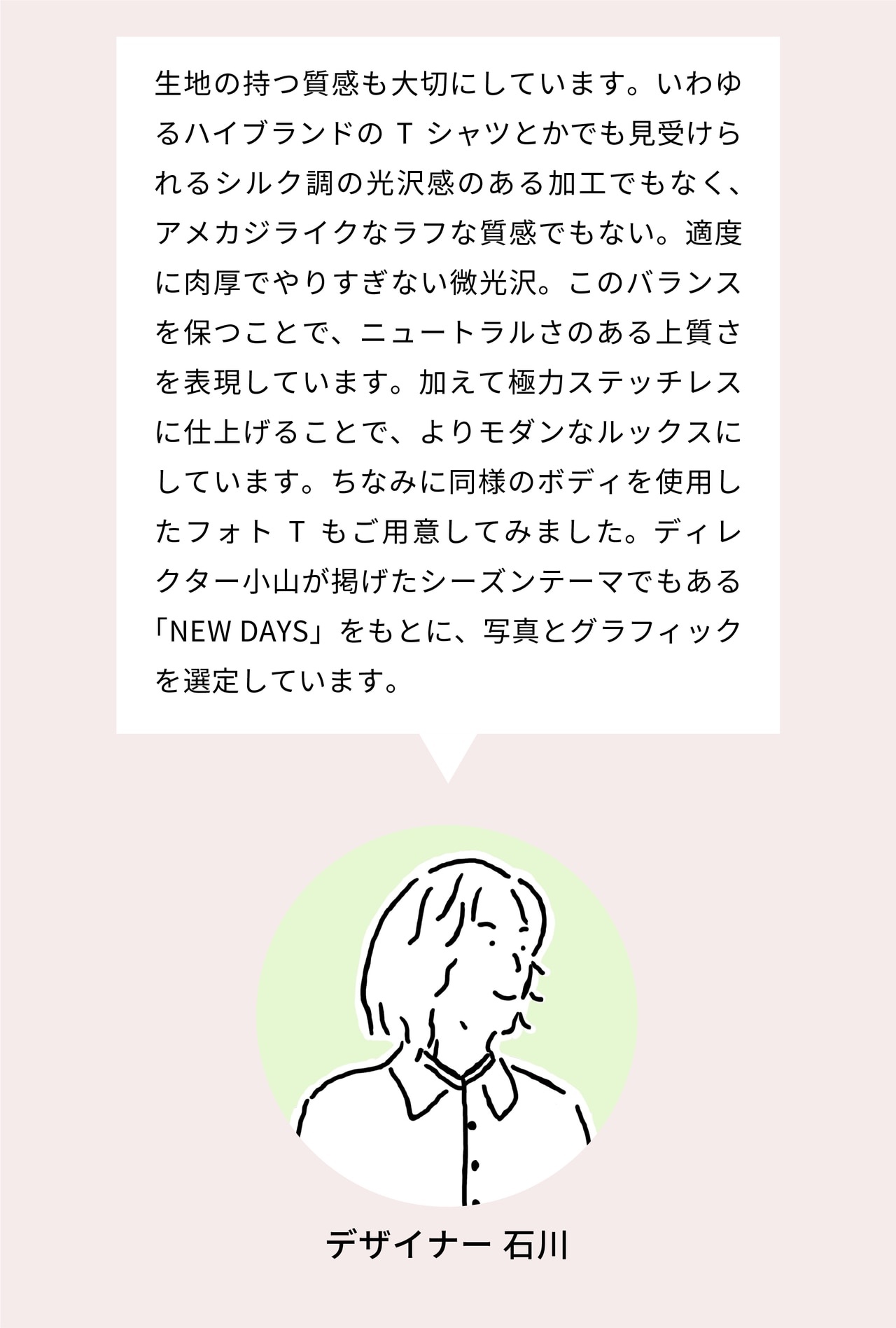 生地の持つ質感も大切にしています。いわゆるハイブランドのTシャツとかでも見受けられるシルク調の光沢感のある加工でもなく、アメカジライクなラフな質感でもない。適度に肉厚でやりすぎない微光沢。このバランスを保つことで、ニュートラルさのある上質さを表現しています。加えてシームレスにすることで、よりモダンなルックスにしています。ちなみに同様のボディを使用したフォトTもご用意してみました。ディレクター小山が掲げたシーズンテーマでもある「NEW DAYS」をもとに、写真とグラフィックを選定しています。
