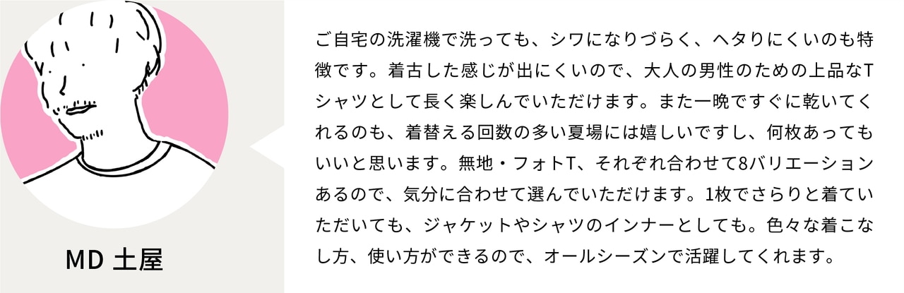 ご自宅の洗濯機で洗っても、シワになりづらく、ヘタりにくいのも特徴です。着古した感じが出にくいので、大人の男性のための上品なTシャツとして長く楽しんでいただけます。また一晩ですぐに乾いてくれるのも、着替える回数の多い夏場には嬉しいですし、何枚あってもいいと思います。無地・フォトT、それぞれ合わせて8バリエーションあるので、気分に合わせて選んでいただけます。1枚でさらりと着ていただいても、ジャケットやシャツのインナーとしても。色々な着こなし方、使い方ができるので、オールシーズンで活躍してくれます。
