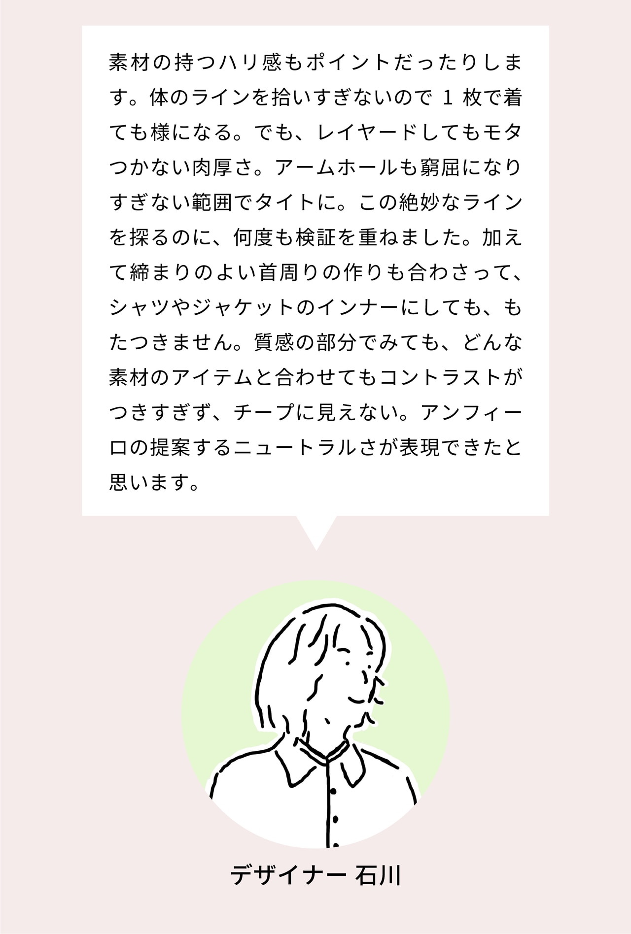 素材の持つハリ感もポイントだったりします。体のラインを拾いすぎないので1枚で着ても様になる。でも、レイヤードしてもモタつかない肉厚さ。アームホールも窮屈になりすぎない範囲でタイトに。この絶妙なラインを探るのに、何度も検証を重ねました。加えて締まりのよい首周りの作りも合わさって、シャツやジャケットのインナーにしても、もたつきません。質感の部分でみても、どんな素材のアイテムと合わせてもコントラストがつきすぎず、チープに見えない。アンフィーロの提案するニュートラルさが表現できたと思います。