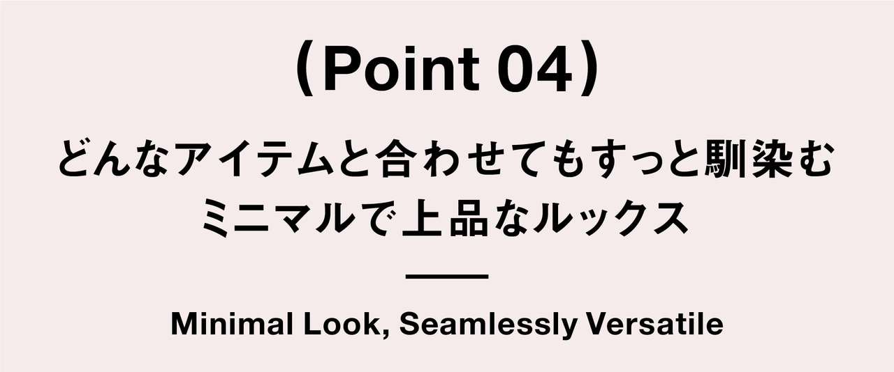 （ Point 04 ） どんなアイテムと合わせてもすっと馴染む ミニマルで上品なルックス