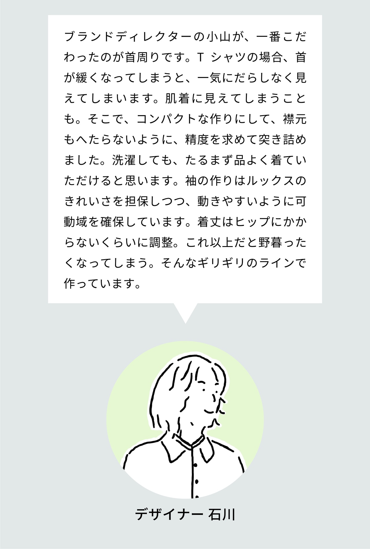 ブランドディレクターの小山が、一番こだわったのが首周りです。Tシャツの場合、首が緩くなってしまうと、一気にだらしなく見えてしまいます。肌着に見えてしまうことも。そこで、コンパクトな作りにして、リブもへたらないように、精度を求めて突き詰めました。洗濯しても、たるまず品よく着ていただけると思います。袖の作りはルックスのきれいさを担保しつつ、動きやすいように可動域を確保しています。着丈はヒップにかからないくらいに調整。これ以上だと野暮ったくなってしまう。そんなギリギリのラインで作っています。