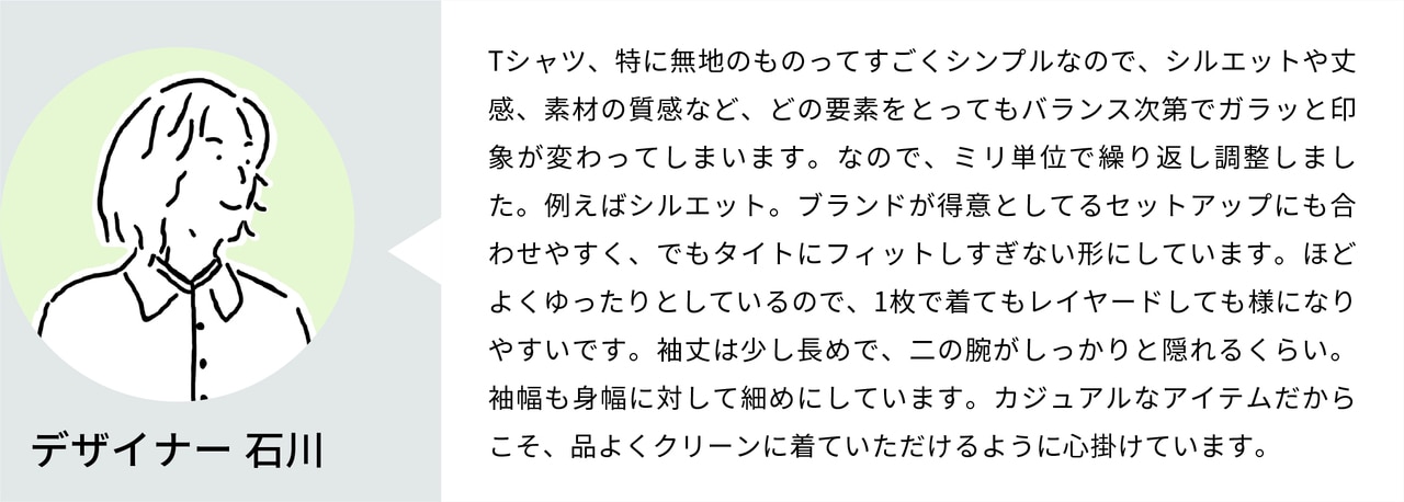 Tシャツ、特に無地のものってすごくシンプルなので、シルエットや丈感、素材の質感など、どの要素をとってもバランス次第でガラッと印象が変わってしまいます。なので、ミリ単位で繰り返し調整しました。例えばシルエット。ブランドが得意としてるセットアップにも合わせやすく、でもタイトにフィットしすぎない形にしています。ほどよくゆったりとしているので、1枚で着てもレイヤードしても様になりやすいです。袖丈は少し長めで、二の腕がしっかりと隠れるくらい。袖幅も身幅に対して細めにしています。カジュアルなアイテムだからこそ、品よくクリーンに着ていただけるように心掛けています。