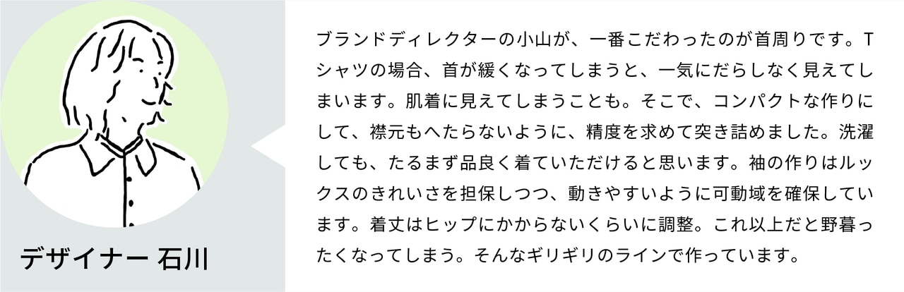 ブランドディレクターの小山が、一番こだわったのが首周りです。Tシャツの場合、首が緩くなってしまうと、一気にだらしなく見えてしまいます。肌着に見えてしまうことも。そこで、コンパクトな作りにして、リブもへたらないように、精度を求めて突き詰めました。洗濯しても、たるまず品よく着ていただけると思います。袖の作りはルックスのきれいさを担保しつつ、動きやすいように可動域を確保しています。着丈はヒップにかからないくらいに調整。これ以上だと野暮ったくなってしまう。そんなギリギリのラインで作っています。