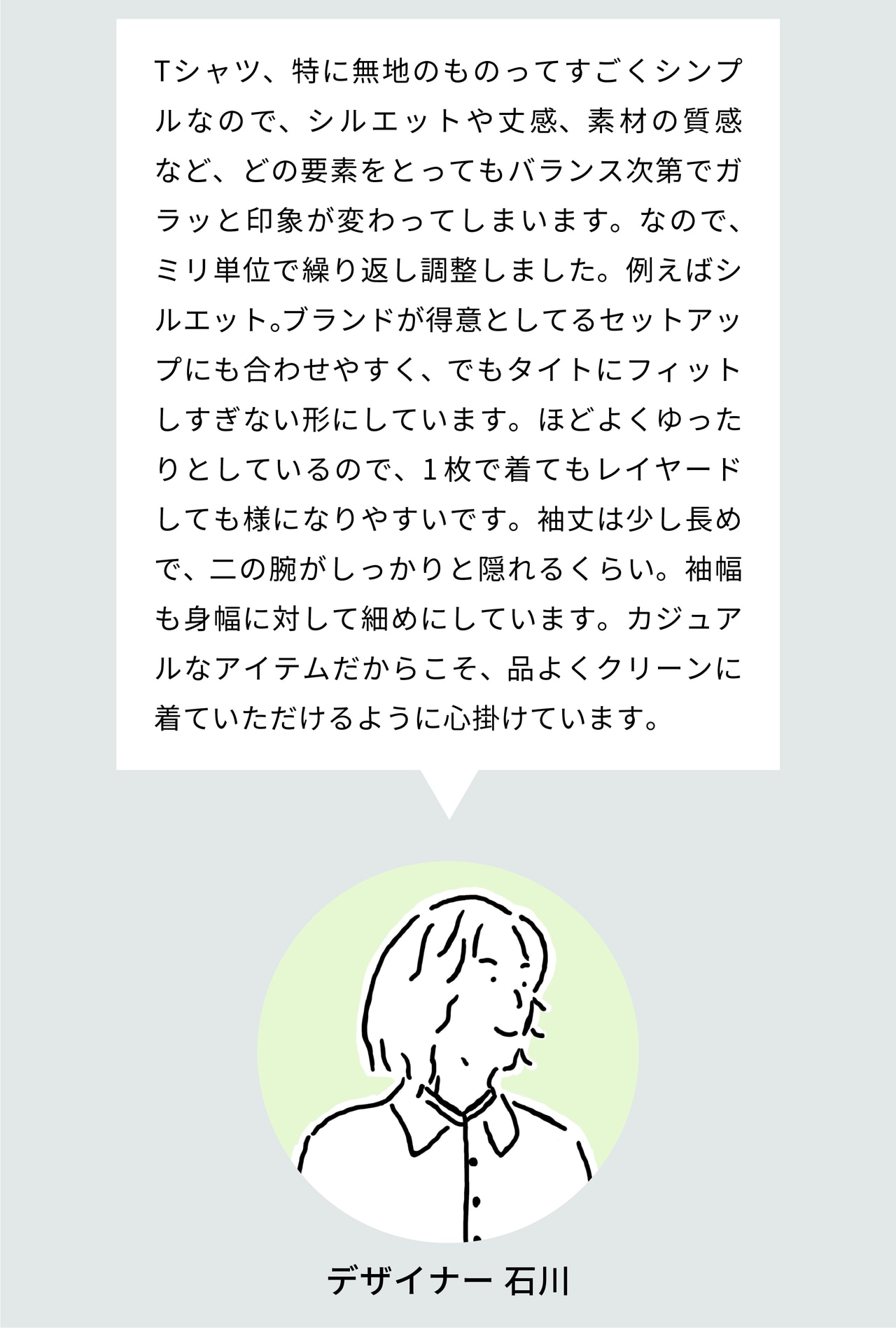 Tシャツ、特に無地のものってすごくシンプルなので、シルエットや丈感、素材の質感など、どの要素をとってもバランス次第でガラッと印象が変わってしまいます。なので、ミリ単位で繰り返し調整しました。例えばシルエット。ブランドが得意としてるセットアップにも合わせやすく、でもタイトにフィットしすぎない形にしています。ほどよくゆったりとしているので、1枚で着てもレイヤードしても様になりやすいです。袖丈は少し長めで、二の腕がしっかりと隠れるくらい。袖幅も身幅に対して細めにしています。カジュアルなアイテムだからこそ、品よくクリーンに着ていただけるように心掛けています。