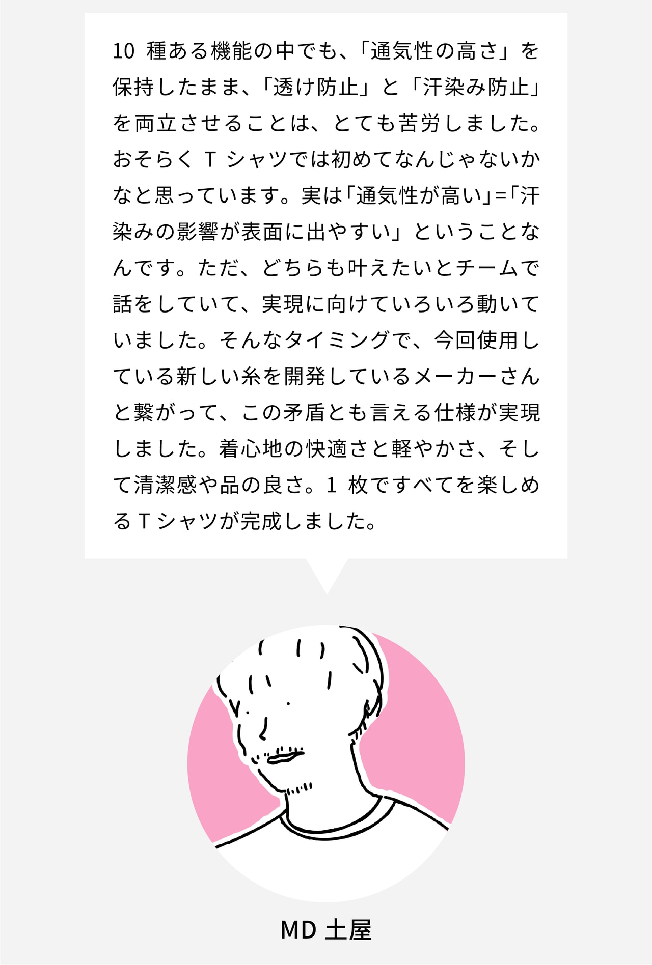 10種ある機能の中でも、「通気性の高さ」を保持したまま、「透け防止」と「汗染み防止」を両立させることは、とても苦労しました。おそらくTシャツでは初めてなんじゃないかなと思っています。実は「通気性が高い」=「汗や裏地の影響が表面に出やすい」ということなんです。ただ、どちらも叶えたいとチームで話をしていて、実現に向けていろいろ動いていました。そんなタイミングで、今回使用している新しい糸を開発しているメーカーさんと繋がって、この矛盾とも言える仕様が実現しました。着心地の快適さと軽やかさ、そして清潔感や品の良さ。1枚ですべてを楽しめるTシャツが完成しました。