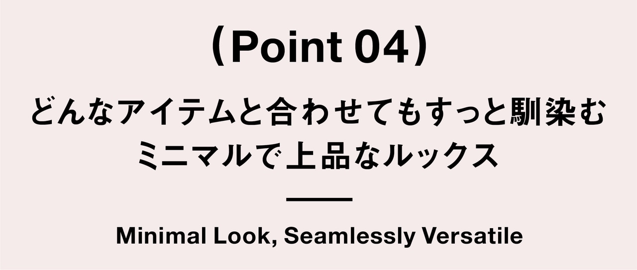 （ Point 04 ） どんなアイテムと合わせてもすっと馴染む ミニマルで上品なルックス