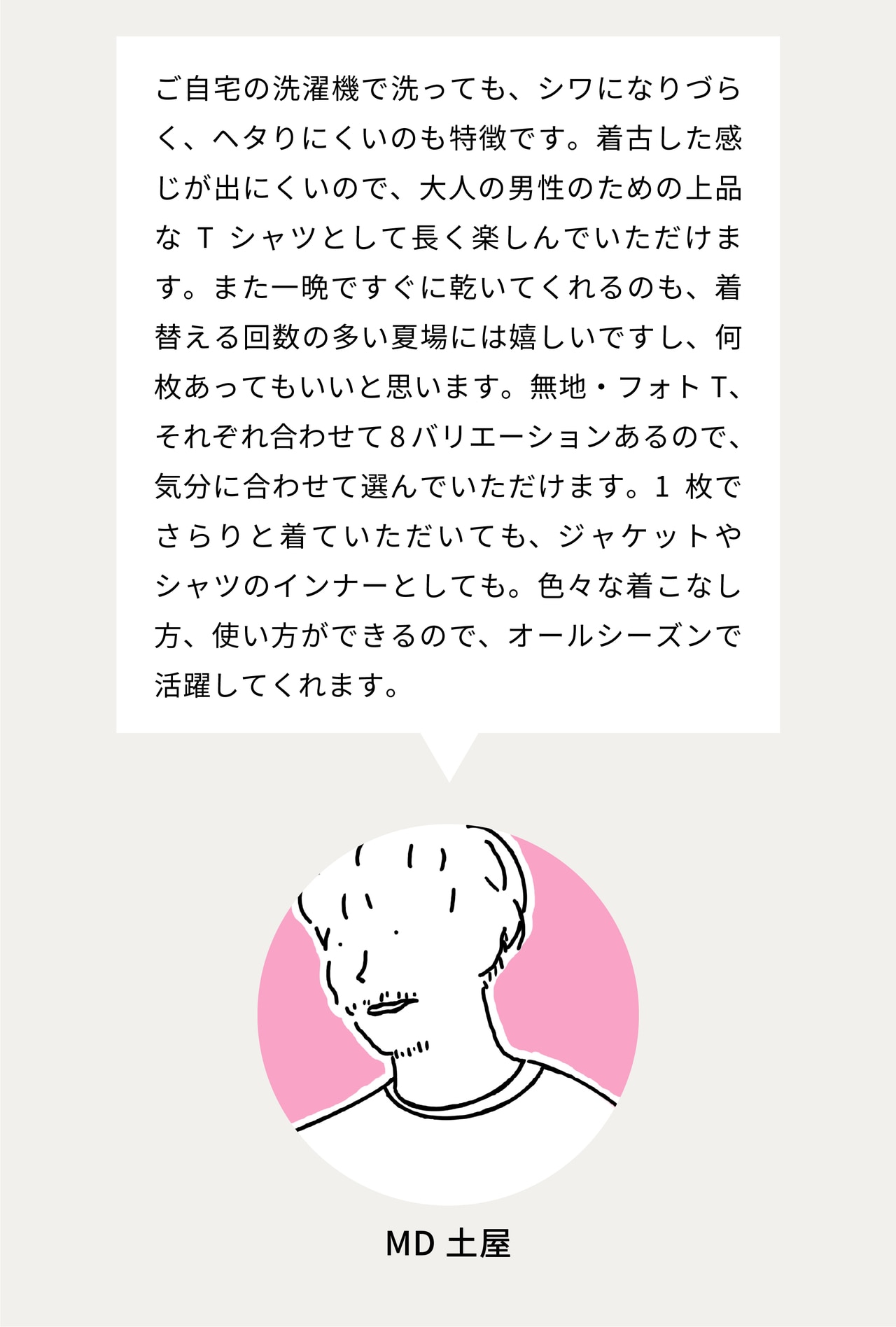 ご自宅の洗濯機で洗っても、シワになりづらく、ヘタりにくいのも特徴です。着古した感じが出にくいので、大人の男性のための上品なTシャツとして長く楽しんでいただけます。また一晩ですぐに乾いてくれるのも、着替える回数の多い夏場には嬉しいですし、何枚あってもいいと思います。無地・フォトT、それぞれ合わせて8バリエーションあるので、気分に合わせて選んでいただけます。1枚でさらりと着ていただいても、ジャケットやシャツのインナーとしても。色々な着こなし方、使い方ができるので、オールシーズンで活躍してくれます。